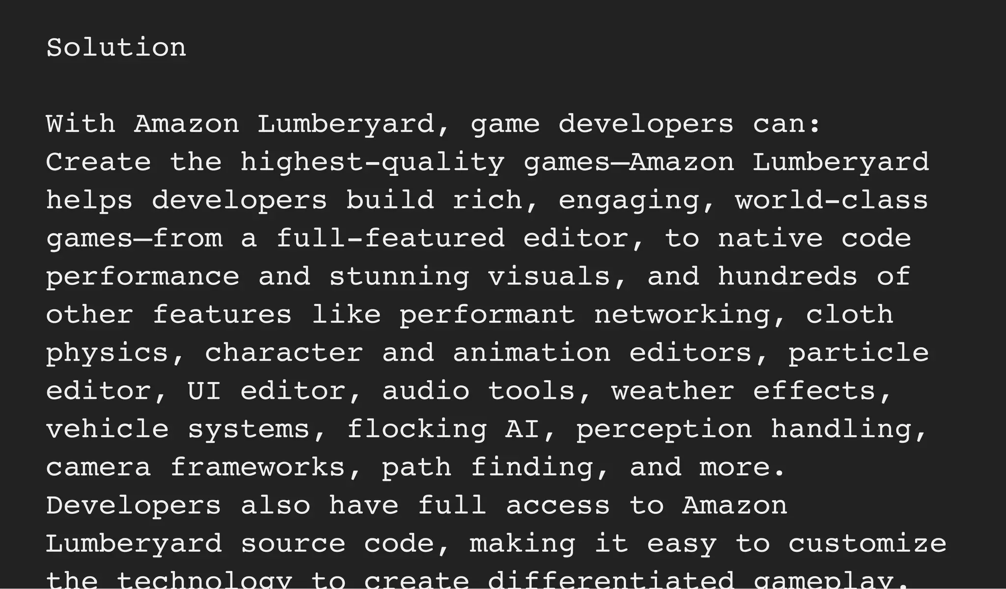 Solution
With Amazon Lumberyard, game developers can:
Create the highest-quality games—Amazon Lumberyard
helps developers build rich, engaging, world-class
games—from a full-featured editor, to native code
performance and stunning visuals, and hundreds of
other features like performant networking, cloth
physics, character and animation editors, particle
editor, UI editor, audio tools, weather effects,
vehicle systems, flocking AI, perception handling,
camera frameworks, path finding, and more.
Developers also have full access to Amazon
Lumberyard source code, making it easy to customize
 