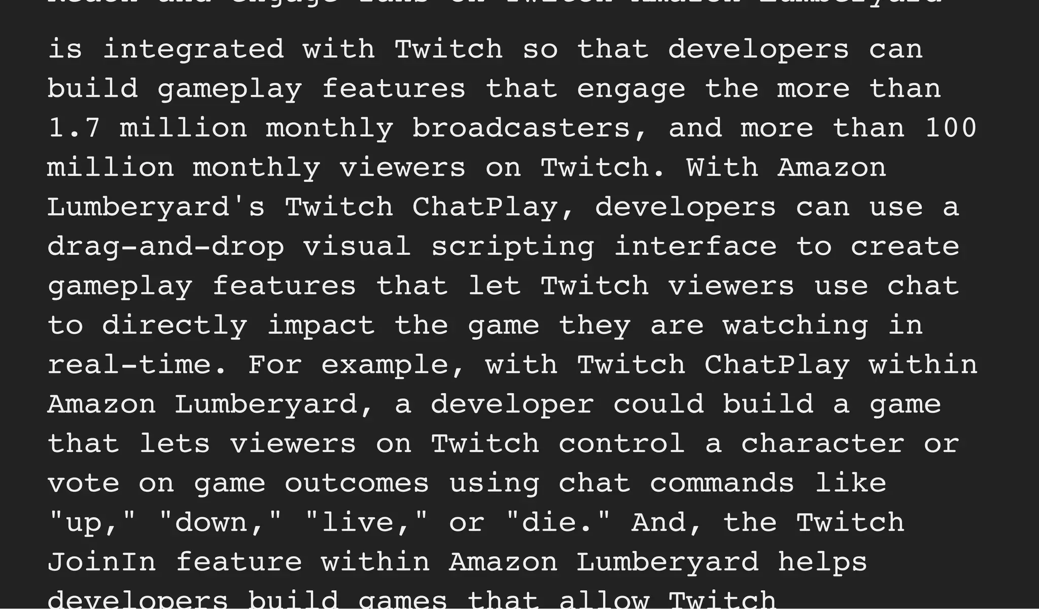 Reach and engage fans on Twitch Amazon Lumberyard
is integrated with Twitch so that developers can
build gameplay features that engage the more than
1.7 million monthly broadcasters, and more than 100
million monthly viewers on Twitch. With Amazon
Lumberyard's Twitch ChatPlay, developers can use a
drag-and-drop visual scripting interface to create
gameplay features that let Twitch viewers use chat
to directly impact the game they are watching in
real-time. For example, with Twitch ChatPlay within
Amazon Lumberyard, a developer could build a game
that lets viewers on Twitch control a character or
vote on game outcomes using chat commands like
"up," "down," "live," or "die." And, the Twitch
JoinIn feature within Amazon Lumberyard helps
 