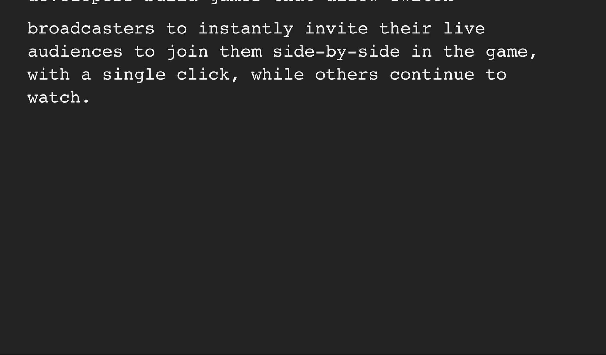 developers build games that allow Twitch
broadcasters to instantly invite their live
audiences to join them side-by-side in the game,
with a single click, while others continue to
watch.
 