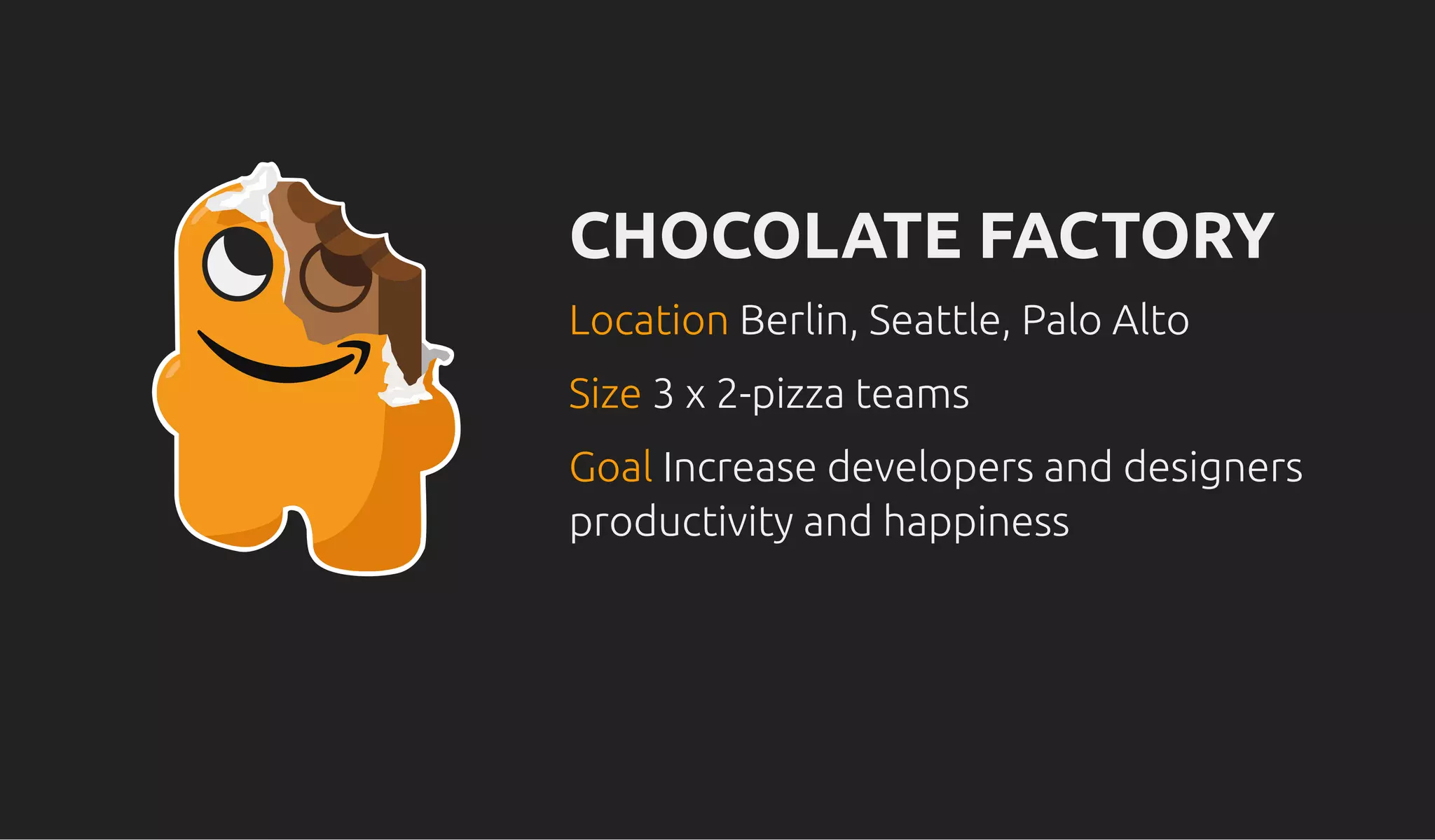 CHOCOLATE FACTORYCHOCOLATE FACTORY
LocationLocation Berlin, Seattle, Palo AltoBerlin, Seattle, Palo Alto
SizeSize 3 x 2-pizza teams3 x 2-pizza teams
GoalGoal Increase developers and designersIncrease developers and designers
productivity and happinessproductivity and happiness
 