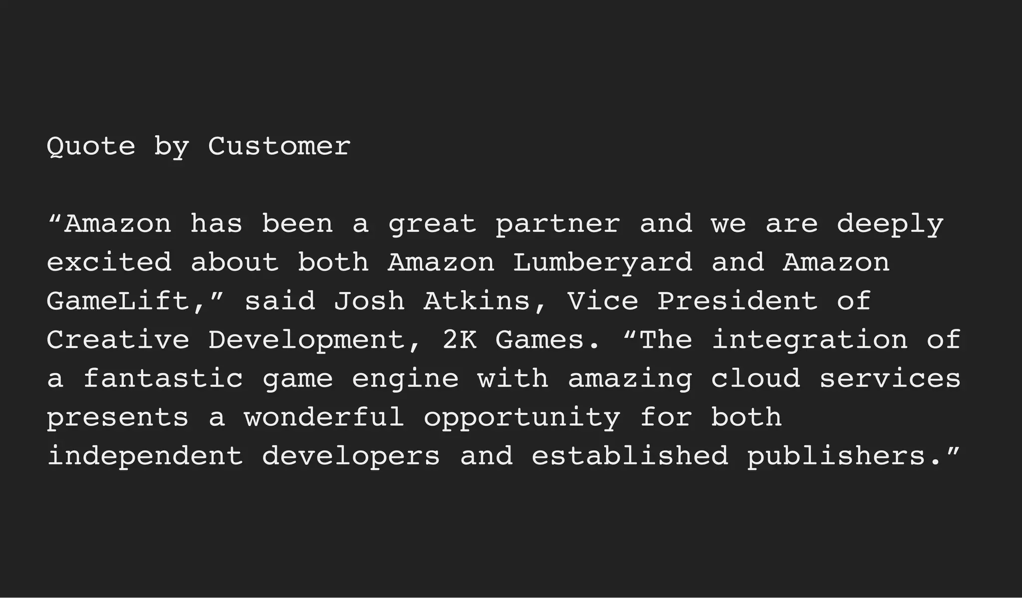 Quote by Customer
“Amazon has been a great partner and we are deeply
excited about both Amazon Lumberyard and Amazon
GameLift,” said Josh Atkins, Vice President of
Creative Development, 2K Games. “The integration of
a fantastic game engine with amazing cloud services
presents a wonderful opportunity for both
independent developers and established publishers.”
 