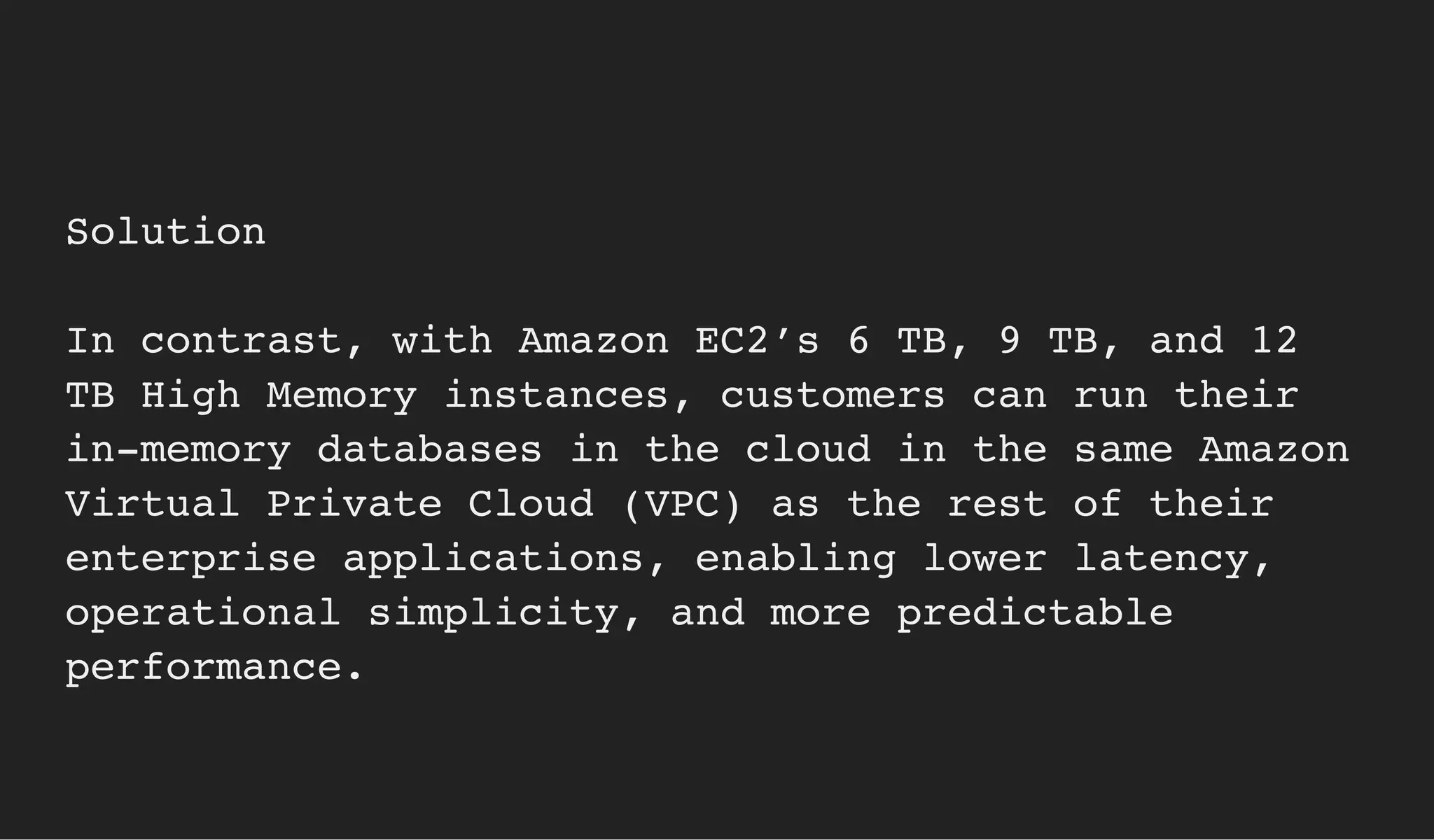 Solution
In contrast, with Amazon EC2’s 6 TB, 9 TB, and 12
TB High Memory instances, customers can run their
in-memory databases in the cloud in the same Amazon
Virtual Private Cloud (VPC) as the rest of their
enterprise applications, enabling lower latency,
operational simplicity, and more predictable
performance.
 