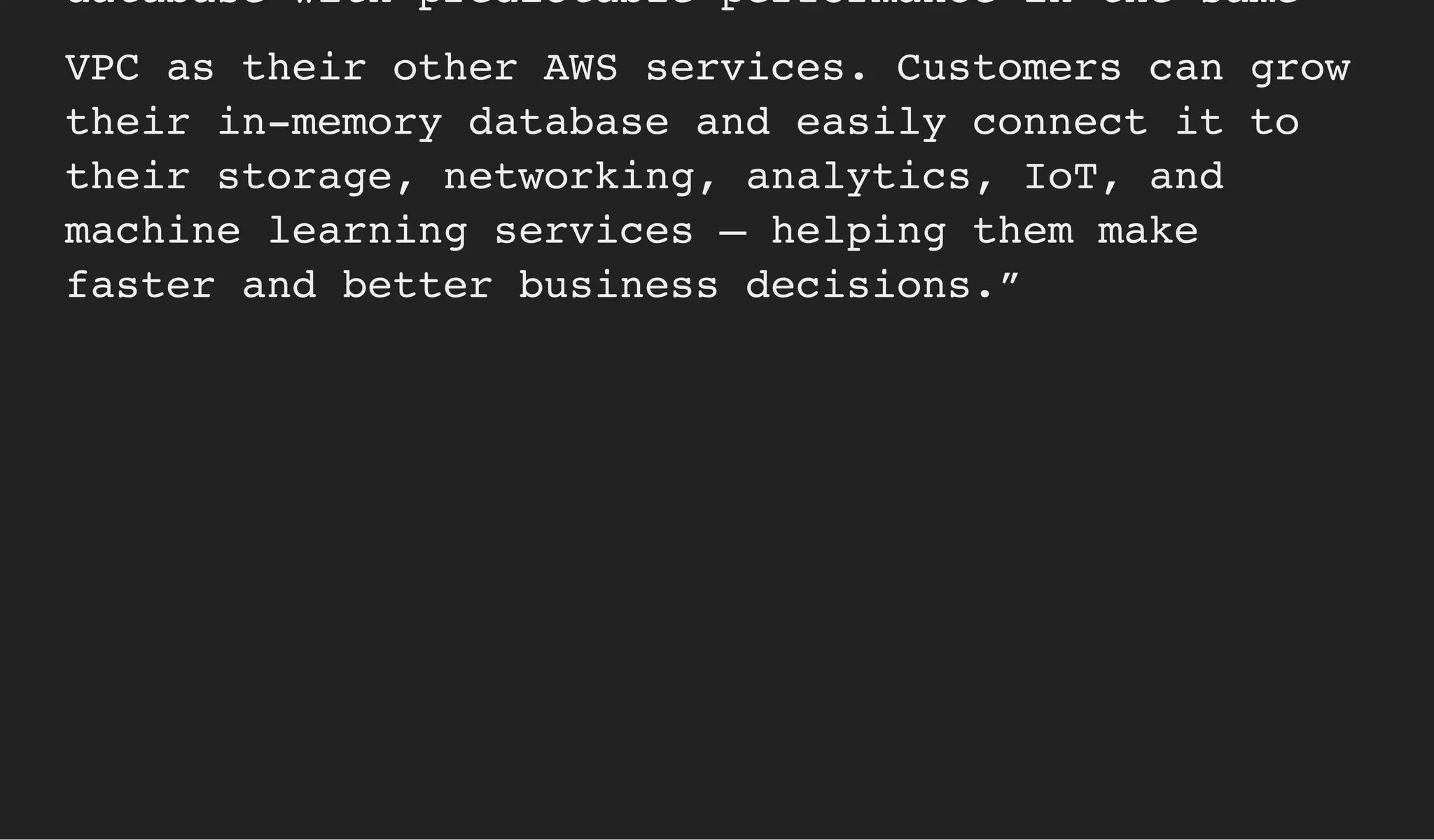 database with predictable performance in the same
VPC as their other AWS services. Customers can grow
their in-memory database and easily connect it to
their storage, networking, analytics, IoT, and
machine learning services – helping them make
faster and better business decisions.”
 