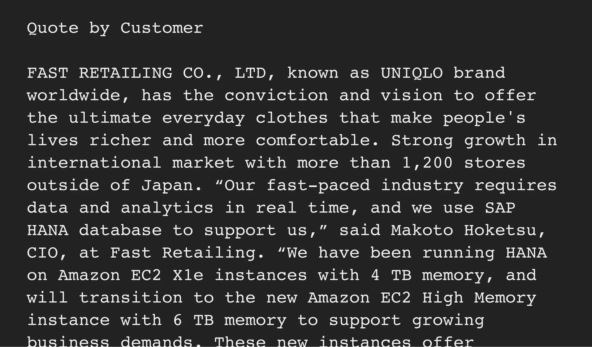Quote by Customer
FAST RETAILING CO., LTD, known as UNIQLO brand
worldwide, has the conviction and vision to offer
the ultimate everyday clothes that make people's
lives richer and more comfortable. Strong growth in
international market with more than 1,200 stores
outside of Japan. “Our fast-paced industry requires
data and analytics in real time, and we use SAP
HANA database to support us,” said Makoto Hoketsu,
CIO, at Fast Retailing. “We have been running HANA
on Amazon EC2 X1e instances with 4 TB memory, and
will transition to the new Amazon EC2 High Memory
instance with 6 TB memory to support growing
 