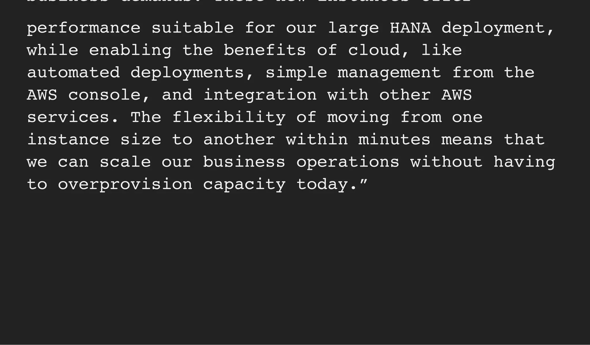 business demands. These new instances offer
performance suitable for our large HANA deployment,
while enabling the benefits of cloud, like
automated deployments, simple management from the
AWS console, and integration with other AWS
services. The flexibility of moving from one
instance size to another within minutes means that
we can scale our business operations without having
to overprovision capacity today.”
 