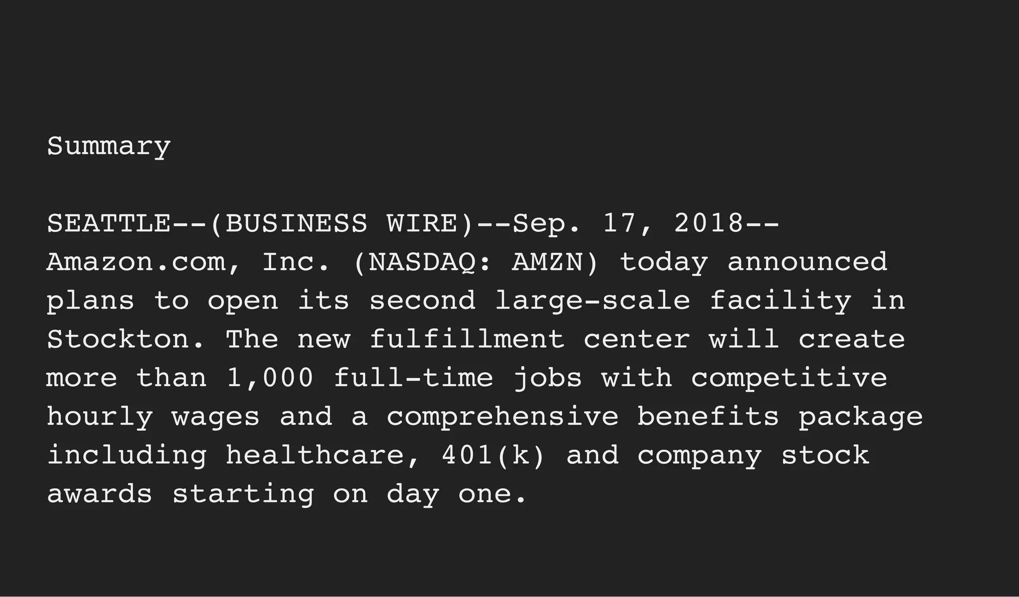 Summary
SEATTLE--(BUSINESS WIRE)--Sep. 17, 2018--
Amazon.com, Inc. (NASDAQ: AMZN) today announced
plans to open its second large-scale facility in
Stockton. The new fulfillment center will create
more than 1,000 full-time jobs with competitive
hourly wages and a comprehensive benefits package
including healthcare, 401(k) and company stock
awards starting on day one.
 