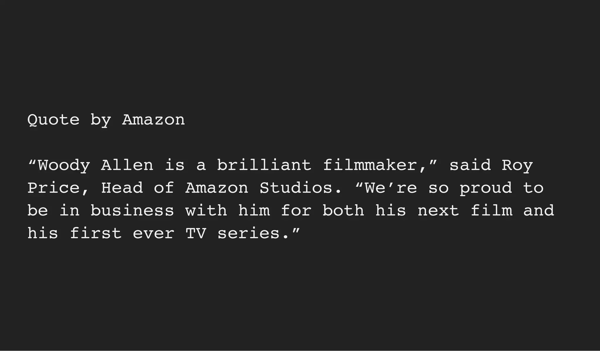 Quote by Amazon
“Woody Allen is a brilliant filmmaker,” said Roy
Price, Head of Amazon Studios. “We’re so proud to
be in business with him for both his next film and
his first ever TV series.”
 
