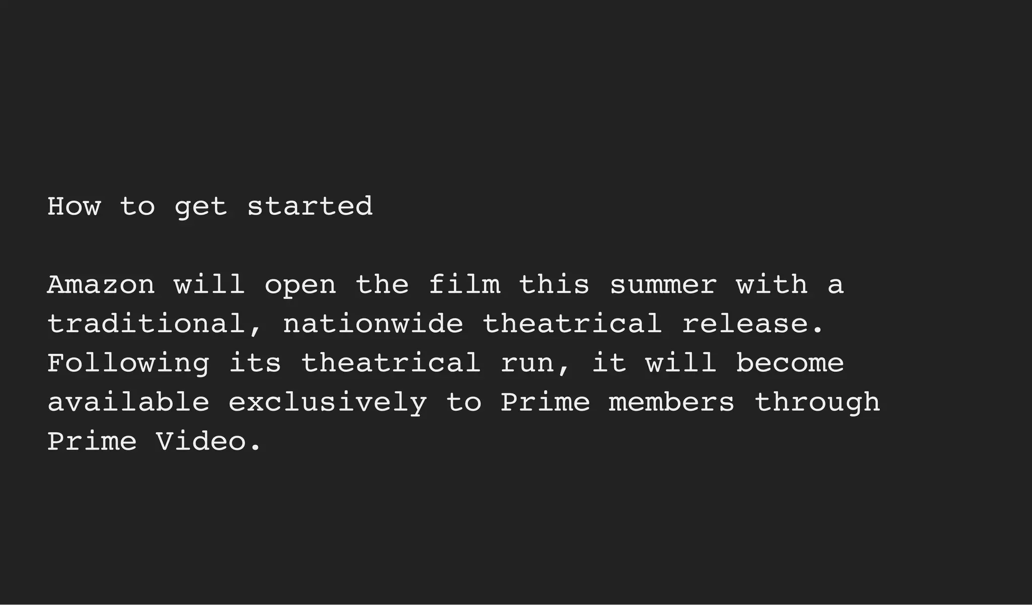 How to get started
Amazon will open the film this summer with a
traditional, nationwide theatrical release.
Following its theatrical run, it will become
available exclusively to Prime members through
Prime Video.
 