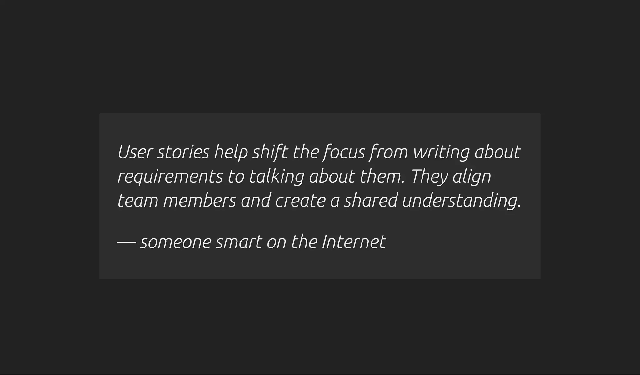 User stories help shift the focus from writing aboutUser stories help shift the focus from writing about
requirements torequirements to talking about them. They aligntalking about them. They align
team members and create a shared understanding.team members and create a shared understanding.
— someone smart on the Internet— someone smart on the Internet
 