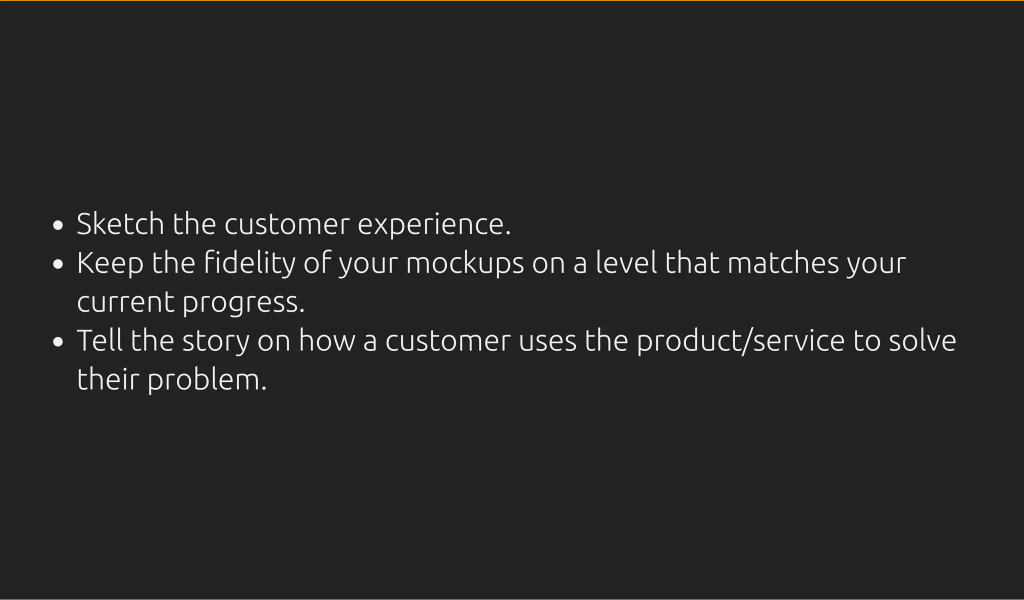 Sketch the customer experience.
Keep the delity of your mockups on a level that matches your
current progress.
Tell the story on how a customer uses the product/service to solve
their problem.
 