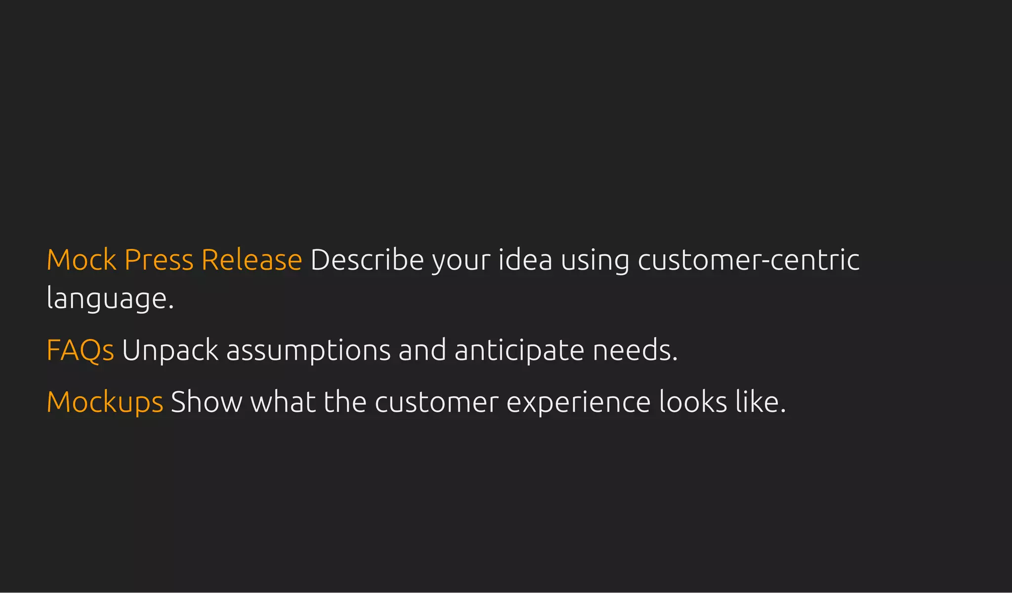 Mock Press ReleaseMock Press Release Describe your idea using customer-centricDescribe your idea using customer-centric
language.language.
FAQsFAQs Unpack assumptions and anticipate needs.Unpack assumptions and anticipate needs.
MockupsMockups Show what the customer experience looks like.Show what the customer experience looks like.
 