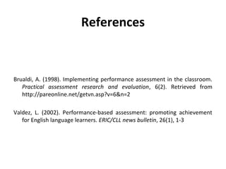 References

Brualdi, A. (1998). Implementing performance assessment in the classroom.
Practical assessment research and evaluation, 6(2). Retrieved from
http://pareonline.net/getvn.asp?v=6&n=2
Valdez, L. (2002). Performance-based assessment: promoting achievement
for English language learners. ERIC/CLL news bulletin, 26(1), 1-3

 