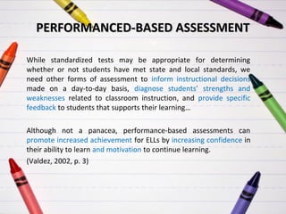 PERFORMANCED-BASED ASSESSMENT
While standardized tests may be appropriate for determining
whether or not students have met state and local standards, we
need other forms of assessment to inform instructional decisions
made on a day-to-day basis, diagnose students’ strengths and
weaknesses related to classroom instruction, and provide specific
feedback to students that supports their learning…
Although not a panacea, performance-based assessments can
promote increased achievement for ELLs by increasing confidence in
their ability to learn and motivation to continue learning.
(Valdez, 2002, p. 3)

 