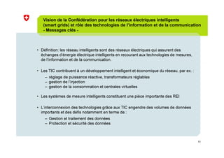 13
Vision de la Confédération pour les réseaux électriques intelligents
(smart grids) et rôle des technologies de l’information et de la communication
- Messages clés -
• Définition: les réseau intelligents sont des réseaux électriques qui assurent des
échanges d’énergie électrique intelligents en recourant aux technologies de mesures,
de l’information et de la communication.
• Les TIC contribuent à un développement intelligent et économique du réseau, par ex. :
– réglage de puissance réactive, transformateurs réglables
– gestion de l’injection
– gestion de la consommation et centrales virtuelles
• Les systèmes de mesure intelligents constituent une pièce importante des REI
• L’interconnexion des technologies grâce aux TIC engendre des volumes de données
importants et des défis notamment en terme de :
– Gestion et traitement des données
– Protection et sécurité des données
 