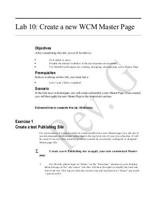 Lab 10: Create a new WCM Master Page
Objectives
After completing this lab, you will be able to:
• Give rights to users
• Disable the default workflow in the development environment
• Use SharePoint Designer for creating, designing, and applying a new Master Page.
Prerequisites
Before working on this lab, you must have:
• Labs 1 and 2 fully completed
Scenario
In this lab, has a web designer, you will create and modify a new Master Page. Once created,
you will then apply the new Master Page to the desired site section.
Estimated time to complete this lab: 60 minutes
Exercise 1
Create a test Publishing Site
For convenience, it would be better to create/modify/test a new Master page on a sub site of
you development environment rather than to the top level site of your site collection. It will
be easier to recover from potential problems caused by incorrectly configured or designed
Master page file.
∑ Create a new Publishing site to apply your new customized Master
page
1. For this lab, please login as “brianc” on the “litwareinc” domain on your desktop.
Brian belongs to the “site owner” role thus will have the rights to modify the look and
feel of the site. First log out from the current user and log back in as “brianc” password
= pass@word1.
 