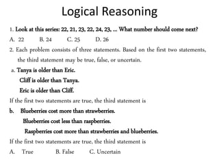Logical Reasoning
1. Look at this series: 22, 21, 23, 22, 24, 23, ... What number should come next?
A. 22 B. 24 C. 25 D. 26
2. Each problem consists of three statements. Based on the first two statements,
the third statement may be true, false, or uncertain.
a. Tanya is older than Eric.
Cliff is older than Tanya.
Eric is older than Cliff.
If the first two statements are true, the third statement is
b. Blueberries cost more than strawberries.
Blueberries cost less than raspberries.
Raspberries cost more than strawberries and blueberries.
If the first two statements are true, the third statement is
A. True B. False C. Uncertain
 