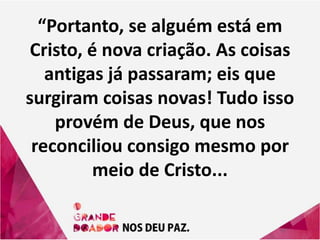 “Portanto, se alguém está em
Cristo, é nova criação. As coisas
antigas já passaram; eis que
surgiram coisas novas! Tudo isso
provém de Deus, que nos
reconciliou consigo mesmo por
meio de Cristo...
 