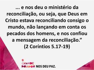 ... e nos deu o ministério da
reconciliação, ou seja, que Deus em
Cristo estava reconciliando consigo o
mundo, não lançando em conta os
pecados dos homens, e nos confiou
a mensagem da reconciliação.”
(2 Coríntios 5.17-19)
 