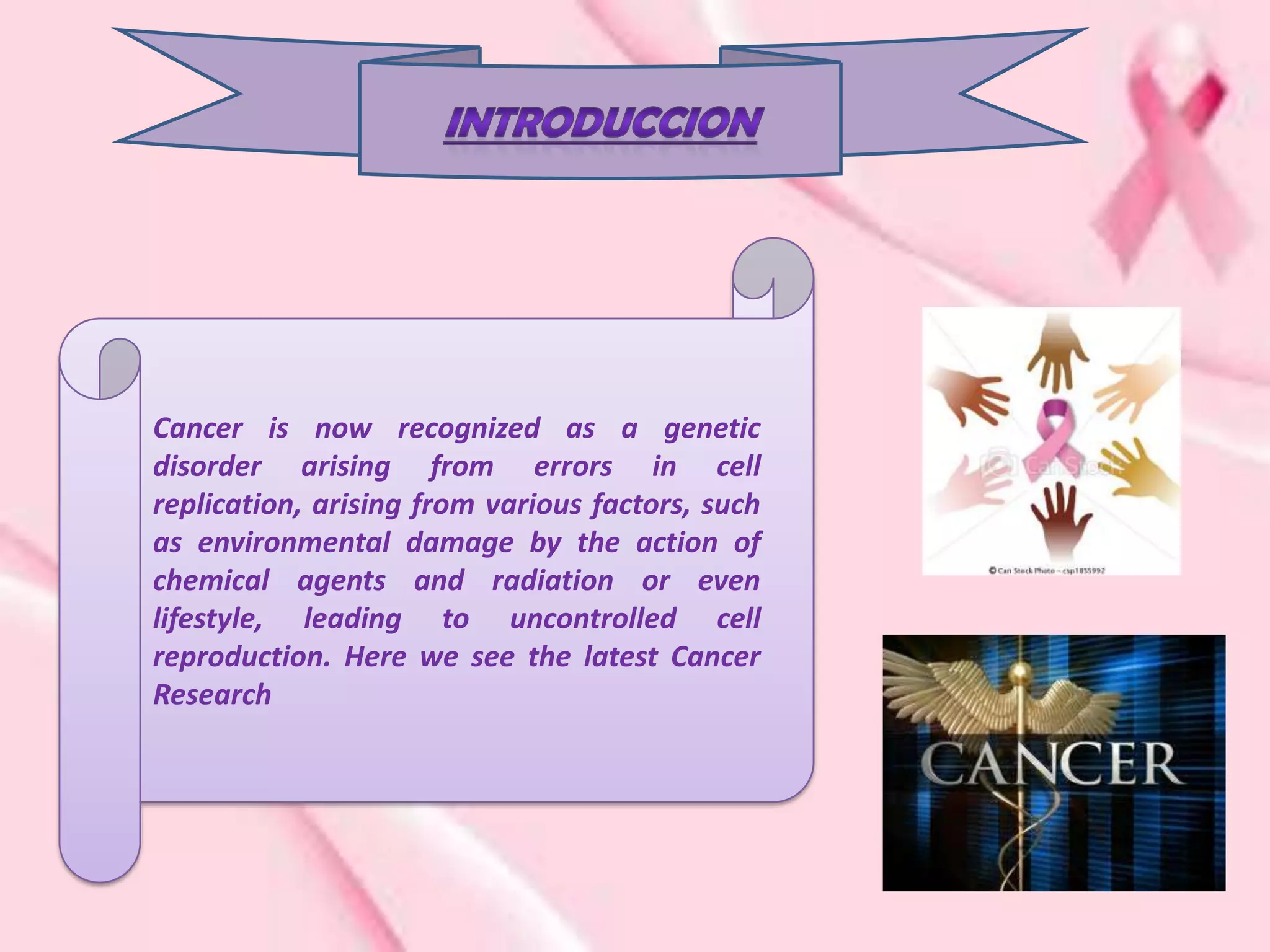 Cancer is now recognized as a genetic
disorder arising from errors in cell
replication, arising from various factors, such
as environmental damage by the action of
chemical agents and radiation or even
lifestyle, leading to uncontrolled cell
reproduction. Here we see the latest Cancer
Research
 