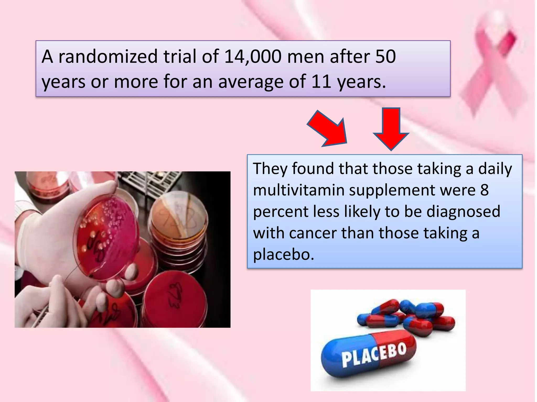 A randomized trial of 14,000 men after 50
years or more for an average of 11 years.



                        They found that those taking a daily
                        multivitamin supplement were 8
                        percent less likely to be diagnosed
                        with cancer than those taking a
                        placebo.
 