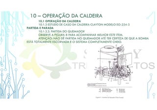 10 – OPERAÇÃO DA CALDEIRA
10.1 OPERAÇÃO DA CALDEIRA
10.1.3 ESTUDO DE CASO DA CALDEIRA CLAYTON MODELO EO-254-3
PARTIDA E PARADA
10.1.3.3. PARTIDA DO QUEIMADOR
OBSERVE A FIGURA 8 PARA ACOMPANHAR MELHOR ESTE ITEM.
ATENÇÃO: NÃO DÊ PARTIDA NO QUEIMADOR ATÉ TER CERTEZA DE QUE A BOMBA
ESTÁ TOTALMENTE ESCORVADA E O SISTEMA COMPLETAMENTE CHEIO.
 