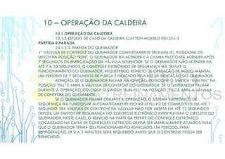 10 – OPERAÇÃO DA CALDEIRA
10.1 OPERAÇÃO DA CALDEIRA
10.1.3 ESTUDO DE CASO DA CALDEIRA CLAYTON MODELO EO-254-3
PARTIDA E PARADA
10.1.3.3. PARTIDA DO QUEIMADOR
1° VÁLVULA DE CONTROLE DO QUEIMADOR COMPLETAMENTE FECHADA (F). POSICIONE OS
WITCH NA POSIÇÃO “RUN”. O QUEIMADOR IRÁ ACENDER E A CHAMA PILOTO IRÁ ACENDER APÓS
7 SEGUNDOS DA ENERGIZAÇÃO DA VÁLVULA SOLENÓIDE. SE O QUEIMADOR NÃO ACENDER EM
ATÉ 7 A 10 SEGUNDOS, O CONTROLE ELETRÔNICO DE SEGURANÇA IRÁ TRAVAR O
FUNCIONAMENTO DO QUEIMADOR, REQUERENDO REINÍCIO DE OPERAÇÃO DE MODO MANUAL.
UM PERÍODO DE 7 SEGUNDOS DE PURGA É INDICADO PELA LUZ DE INDICAÇÃO DO QUEIMADOR.
ATENÇÃO: SE O QUEIMADOR FALHAR NA IGNIÇÃO, POSICIONE O SWITCH “RUN-FILL” NA
POSIÇÃO “FILL” E ABRIR A VÁLVULA DE CONTROLE DO QUEIMADOR. SE O QUEIMADOR FALHAR
DURANTE A OPERAÇÃO, COLOQUE O SWITCH “RUN-FILL” NA POSIÇÃO “FILL” E ABRA A VÁLVULA
DE CONTROLE DO QUEIMADOR.
SE O QUEIMADOR FALHAR DURANTE A OPERAÇÃO, O SISTEMA ELETRÔNICO DE
SEGURANÇA IRÁ FUNCIONAR AUTOMATICAMENTE FECHAR O FLUXO DE COMBUSTÍVEL EM ATÉ 1
SEGUNDO. SEA VÁLVULA DE CONTROLE DA VÁLVULA NÃO FOR ABERTA EM ATÉ 12 SEGUNDOS
DEPOIS, UM SWITCH DE SEGURANÇA NO CONTROLE ELETRÔNICO INTERTRAVARÁ O CIRCUITO DO
QUEIMADOR. NESTE CASO, O REINÍCIO NA PARTE DA FRENTE DO CONTROLE ELETRÔNICO
(LOCALIZADO NA CAIXA DE CONTROLES ELÉTRICOS) DEVEM SER MANUALMENTE ATUADOS PARA
QUE O QUEIMADOR TENHA SEU FUNCIONAMENTO REINICIADO. UM PERÍODO, PARA
REFRIGERAÇÃO, DE 2 A 3 MINUTOS SERÁ REQUERIDO ANTES QUE O CONTROLE POSSA SER
REINICIADO.
 