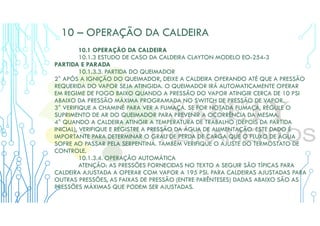 10 – OPERAÇÃO DA CALDEIRA
10.1 OPERAÇÃO DA CALDEIRA
10.1.3 ESTUDO DE CASO DA CALDEIRA CLAYTON MODELO EO-254-3
PARTIDA E PARADA
10.1.3.3. PARTIDA DO QUEIMADOR
2° APÓS A IGNIÇÃO DO QUEIMADOR, DEIXE A CALDEIRA OPERANDO ATÉ QUE A PRESSÃO
REQUERIDA DO VAPOR SEJA ATINGIDA. O QUEIMADOR IRÁ AUTOMATICAMENTE OPERAR
EM REGIME DE FOGO BAIXO QUANDO A PRESSÃO DO VAPOR ATINGIR CERCA DE 10 PSI
ABAIXO DA PRESSÃO MÁXIMA PROGRAMADA NO SWITCH DE PRESSÃO DE VAPOR.
3° VERIFIQUE A CHAMINÉ PARA VER A FUMAÇA. SE FOR NOTADA FUMAÇA, REGULE O
SUPRIMENTO DE AR DO QUEIMADOR PARA PREVENIR A OCORRÊNCIA DA MESMA.
4° QUANDO A CALDEIRA ATINGIR A TEMPERATURA DE TRABALHO (DEPOIS DA PARTIDA
INICIAL), VERIFIQUE E REGISTRE A PRESSÃO DA ÁGUA DE ALIMENTAÇÃO. ESTE DADO É
IMPORTANTE PARA DETERMINAR O GRAU DE PERDA DE CARGA QUE O FLUXO DE ÁGUA
SOFRE AO PASSAR PELA SERPENTINA. TAMBÉM VERIFIQUE O AJUSTE DO TERMOSTATO DE
CONTROLE.
10.1.3.4. OPERAÇÃO AUTOMÁTICA
ATENÇÃO: AS PRESSÕES FORNECIDAS NO TEXTO A SEGUIR SÃO TÍPICAS PARA
CALDEIRA AJUSTADA A OPERAR COM VAPOR A 195 PSI. PARA CALDEIRAS AJUSTADAS PARA
OUTRAS PRESSÕES, AS FAIXAS DE PRESSÃO (ENTRE PARÊNTESES) DADAS ABAIXO SÃO AS
PRESSÕES MÁXIMAS QUE PODEM SER AJUSTADAS.
 