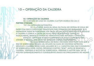 10 – OPERAÇÃO DA CALDEIRA
10.1 OPERAÇÃO DA CALDEIRA
10.1.3 ESTUDO DE CASO DA CALDEIRA CLAYTON MODELO EO-254-3
PARTIDA E PARADA
10.1.3.4. OPERAÇÃO AUTOMÁTICA
10.1.3.4.3 NÍVEL BAIXO DA ÁGUA OU FALHA NO SISTEMA DE ÁGUA IRÁ
FAZER COM QUE O SWITCH DO TERMOSTATO PARE OPERAÇÃO DO QUEIMADOR. SE O
QUEIMADOR PARAR DE FUNCIONAR POR CAUSA DE UMA AÇÃO TERMOSTÁTICA, DESLIGUE
A CALDEIRA E CORRIJA A CAUSA DA FALHA ANTES DE RETOMAR A OPERAÇÃO.
MANUALMENTE, REINICIE O SWITCH DO TERMOSTATO PARA RETOMAR A OPERAÇÃO.
ATENÇÃO: CERTIFIQUE-SE QUE O SUPRIMENTO DE ÁGUA É SUFICIENTE PARA
ATENDER O SISTEMA, AFIM DE EVITAR DANOS EM VÁRIOS COMPONENTES.
10.1.3.4.4 SOBRECARGA OU BAIXA VOLTAGEM IRÃO FAZER COM QUE O
RELÉ DE SOBRECARGA TÉRMICA (OL SITUADO NA CAIXA DE CONTROLE ELÉTRICOS)
DESLIGUE A CALDEIRA. NESSE CASO, AGUARDE DE 2 A 3 MINUTOS PARA QUE O ELEMENTO
DE SOBRECARGA ESFRIE. ENTÃO, PRESSIONE O BOTÃO “RESET” ANTES DE REINICIAR A
CALDEIRA. VERIFIQUE O MOTIVO DA SOBRECARGA. VERIFIQUE O MOTOR PARA VER SE
HOUVER SUPERAQUECIMENTO E CONSEQUENTES DANOS AO ENROLAMENTO DO MESMO.
 