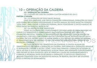 10 – OPERAÇÃO DA CALDEIRA
10.1 OPERAÇÃO DA CALDEIRA
10.1.3 ESTUDO DE CASO DA CALDEIRA CLAYTON MODELO EO-254-3
PARTIDA E PARADA
10.1.3.5 OPERAÇÃO DE FOGO BAIXO MANUAL
CASO SEJA DESEJADO, SOB CERTAS CONDIÇÕES OPERACIONAIS, OPERAÇÕES DE FOGO
ALTO PODEM SER EVITADAS POSICIONANDO O SWITCH MANUAL DE FOGO BAIXO NA POSIÇÃO
“LOW ONLY”. PARA VOLTAR À OPERAÇÃO NORMAL, BASTA POSICIONAR O SWITCH MANUAL DE
FOGO BAIXO NA POSIÇÃO “AUTO HI-LO”.
10.1.3.6 PROTEÇÃO POR TERMOSTATO
TODAS AS CALDEIRAS SÃO COMPLETAMENTE TESTADAS ANTES DE SEREM ENVIADAS AO
CLIENTE E O TERMOSTATO É CORRETAMENTE AJUSTADO PARA OPERAR SOB TODAS AS
CONDIÇÕES PREVISTAS. TODAVIA, O TRANSPORTE DOS EQUIPAMENTOS PODE ACARRETAR EM
ANOMALIAS E, POR ISSO, É NECESSÁRIO QUE OS CONTROLES SEJAM TESTADOS DEPOIS QUE A
CALDEIRA TEM SUA PARTIDA DADA E O VAPOR ATINGE A SUA PRESSÃO DE OPERAÇÃO NORMAL.
O TERMOSTATO DEVE SER TESTADO A CADA 100 HORAS DE OPERAÇÃO PARA GARANTIR SUA
PROTEÇÃO CONTÍNUA.
NO CASO DE FALHA NO TERMOSTATO DE CONTROLE, O SWITCH AUXILIAR DO
TERMOSTATO(ATS) IRÁ PARAR A OPERAÇÃO DA CALDEIRA. PARA REINICIAR A OPERAÇÃO, DESLIGUE
O QUEIMADOR E SEGURE O BOTÃO “START” (LIGA) PARA PERMITIR A OPERAÇÃO DA BOMBA DE
ÁGUA ATÉ QUE O SWITCH DO TERMOSTATO AUXILIAR TENHA SIDO RESFRIADO SUFICIENTEMENTE
PARA FECHAR OS SEUS CONTATOS. DEVE-SE VERIFICAR A CAUSA DO SUPERAQUECIMENTO E
CORRIGIR O PROBLEMA ANTES DE RETORNAR A OPERAÇÃO. O SWITCH DO TERMOSTATO
AUXILIAR É EQUIPADO COM UM DISPOSITIVO MANUAL DE REINÍCIO, QUE DEVE SER UTILIZADO
APÓS O PERÍODO DE RESFRIAMENTO.
 