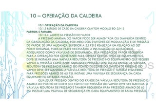 10 – OPERAÇÃO DA CALDEIRA
10.1 OPERAÇÃO DA CALDEIRA
10.1.3 ESTUDO DE CASO DA CALDEIRA CLAYTON MODELO EO-254-3
PARTIDA E PARADA
10.1.3.7. AJUSTE DA PRESSÃO DO VAPOR
A PRESSÃO MÁXIMA DO VAPOR PODE SER AUMENTADA OU DIMINUÍDA DENTRO
DA GRADUAÇÃO DA CALDEIRA, POR MEIO DOS SWITCHES DE MODULAÇÃO E DE PRESSÃO
DE VAPOR. SE UMA MUDANÇA SUPERIOR A 25 PSI É REALIZADA EM RELAÇÃO AO SET
POINT ORIGINAL, PODE-SE FAZER NECESSÁRIO A INSTALAÇÃO DE ACESSÓRIOS
ADEQUADOS COMO VÁLVULAS DE SEGURANÇA. SE A PRESSÃO DE VAPOR REQUERIDA
PARA A OPERAÇÃO FOR CONSTANTE PARA OPERAR CERTOS TIPOS DE EQUIPAMENTOS,
DEVE-SE INSTALAR UMA VÁLVULA REDUTORA DE PRESSÃO NO EQUIPAMENTO QUE REQUER
VAPOR A PRESSÃO CONSTANTE. QUALQUER PRESSÃO DENTRO DO RANGE DA VÁLVULA
REDUTORA DE PRESSÃO E ABAIXO DO PONTO DE CORTE DO SWITCH DE PRESSÃO DO
VAPOR DEVE SER MANTIDA. A VÁLVULA REDUTORA DE PRESSÃO É TAMBÉM REQUERIDA
PARA PRESSÕES ABAIXO DE 65 PSI. INSTALE UMA VÁLVULA DE SEGURANÇA EM CADA
EQUIPAMENTO DE BAIXA PRESSÃO.
QUALQUER PRESSÃO DENTRO DO RANGE DA VÁLVULA REDUTORA DE PRESSÃO E
ABAIXO DO PONTO DE CORTE DO SWITCH DE PRESSÃO DO VAPOR DEVE SER MANTIDA. A
VÁLVULA REDUTORA DE PRESSÃO É TAMBÉM REQUERIDA PARA PRESSÕES ABAIXO DE 65
PSI. INSTALE UMA VÁLVULA DE SEGURANÇA EM CADA EQUIPAMENTO DE BAIXA PRESSÃO.
 