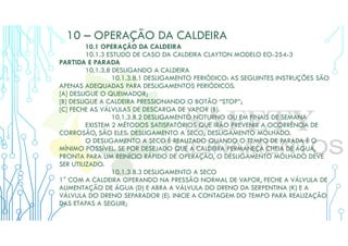 10 – OPERAÇÃO DA CALDEIRA
10.1 OPERAÇÃO DA CALDEIRA
10.1.3 ESTUDO DE CASO DA CALDEIRA CLAYTON MODELO EO-254-3
PARTIDA E PARADA
10.1.3.8 DESLIGANDO A CALDEIRA
10.1.3.8.1 DESLIGAMENTO PERIÓDICO: AS SEGUINTES INSTRUÇÕES SÃO
APENAS ADEQUADAS PARA DESLIGAMENTOS PERIÓDICOS.
[A] DESLIGUE O QUEIMADOR;
[B] DESLIGUE A CALDEIRA PRESSIONANDO O BOTÃO “STOP”;
[C] FECHE AS VÁLVULAS DE DESCARGA DE VAPOR (B).
10.1.3.8.2 DESLIGAMENTO NOTURNO OU EM FINAIS DE SEMANA
EXISTEM 2 MÉTODOS SATISFATÓRIOS QUE IRÃO PREVENIR A OCORRÊNCIA DE
CORROSÃO, SÃO ELES: DESLIGAMENTO A SECO; DESLIGAMENTO MOLHADO.
O DESLIGAMENTO A SECO É REALIZADO QUANDO O TEMPO DE PARADA É O
MÍNIMO POSSÍVEL. SE FOR DESEJADO QUE A CALDEIRA PERMANEÇA CHEIA DE ÁGUA,
PRONTA PARA UM REINÍCIO RÁPIDO DE OPERAÇÃO, O DESLIGAMENTO MOLHADO DEVE
SER UTILIZADO.
10.1.3.8.3 DESLIGAMENTO A SECO
1° COM A CALDEIRA OPERANDO NA PRESSÃO NORMAL DE VAPOR, FECHE A VÁLVULA DE
ALIMENTAÇÃO DE ÁGUA (D) E ABRA A VÁLVULA DO DRENO DA SERPENTINA (K) E A
VÁLVULA DO DRENO SEPARADOR (E). INICIE A CONTAGEM DO TEMPO PARA REALIZAÇÃO
DAS ETAPAS A SEGUIR;
 