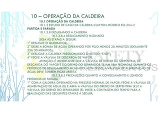 10 – OPERAÇÃO DA CALDEIRA
10.1 OPERAÇÃO DA CALDEIRA
10.1.3 ESTUDO DE CASO DA CALDEIRA CLAYTON MODELO EO-254-3
PARTIDA E PARADA
10.1.3.8 DESLIGANDO A CALDEIRA
10.1.3.8.4 DESLIGAMENTO MOLHADO
SIGA AS ETAPAS A SEGUIR:
1° DESLIGUE O QUEIMADOR;
2° DEIXE A BOMBA DE ÁGUA OPERANDO POR PELO MENOS 20 MINUTOS (IDEALMENTE
25A 30 MINUTOS);
3° DESLIGUE A CALDEIRA PRESSIONANDO O BOTÃO “STOP”;
4° FECHE A VÁLVULA DE DESCARGA DE VAPOR.
ATENÇÃO: É IMPORTANTE QUE A VÁLVULA DE DRENO DA SERPENTINA, DE
DESCARGA DO VAPOR E DO DRENO DO SEPARADOR SEJAM BEM FECHADAS DURANTE OS
PERÍODOS DE DESLIGAMENTO MOLHADO. ALÉM DISSO, A VÁLVULA DE ALIMENTAÇÃO DE
ÁGUA DEVE TAMBÉM FICAR ABERTA.
10.1.3.8.5 PRECAUÇÕES QUANTO A CONGELAMENTO E LONGOS
PERÍODOS DE PARADA
1° COM A CALDEIRA OPERANDO NA PRESSÃO NORMAL DE VAPOR, FECHE A VÁLVULA DE
ALIMENTAÇÃO DE ÁGUA (D) E ABRA A VÁLVULA DO DRENO DA SERPENTINA (K) E A
VÁLVULA DO DRENO DO SEPARADOR (E). INICIE A CONTAGEM DO TEMPO PARA A
REALIZAÇÃO DAS SEGUINTES ETAPAS A SEGUIR;
 