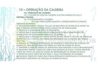 10 – OPERAÇÃO DA CALDEIRA
10.1 OPERAÇÃO DA CALDEIRA
10.1.3 ESTUDO DE CASO DA CALDEIRA CLAYTON MODELO EO-254-3
PARTIDA E PARADA
10.1.3.8 DESLIGANDO A CALDEIRA
10.1.3.8.5 PRECAUÇÕES QUANTO A CONGELAMENTO E LONGOS
PERÍODOS DE PARADA
2° PROGRESSIVAMENTE, FECHE A VÁLVULA DE DESCARGA DE VAPOR (B) DE MODO TAL
QUE A PRESSÃO RESTANTE FIQUE POUCO ABAIXO DA DE MODULAÇÃO;
3° DESLIGUE O QUEIMADOR APÓS 30 SEGUNDOS;
4° DEPOIS QUE O QUEIMADOR ESTIVER DESLIGADO, FECHE A ALIMENTAÇÃO DE
COMBUSTÍVEL DO QUEIMADOR E DESLIGUE A CALDEIRA;
5° DEPOIS QUE A PRESSÃO DO VAPOR ESTIVER ZERADA, FECHE A VÁLVULA DO DRENO DA
SERPENTINA (K), A VÁLVULA DO DRENO DO SEPARADOR (E) E A VÁLVULA DO “STEAM
TRAP”(18);
6º REMOVA AS VÁLVULAS DE RETENÇÃO DE ADMISSÃO E DESCARGA DA CARCAÇA DA
BOMBA (C). ABRA AS TORNEIRAS DO DRENO NA BASE DA BOMBA DE ÁGUA;
7° REMOVER O PLUG DO DRENO DA SERPENTINA PARA REMOVER A ÁGUA REMANESCENTE;
8º REMOVER E DRENAR TODOS OS TUBOS NOS SISTEMAS DE ÁGUA E VAPOR. REMOVER
TUBOS DO TOPO E DA BASE DA CAMISA DE REFRIGERAÇÃO DA BOMBA DE ÁGUA;
9º DEPOIS DE ESTAR CERTO DE QUE TODA A ÁGUA FOI DRENADA DA CALDEIRA,
RECOLOCAR TODOS OS TUBOS QUE FORAM RETIRADOS E REINSTALAR AS VÁLVULAS DE
ADMISSÃO E DESCARGA NA CARCAÇA DA BOMBA DE ÁGUA;
 
