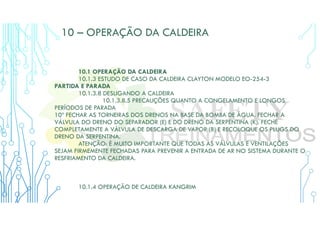 10 – OPERAÇÃO DA CALDEIRA
10.1 OPERAÇÃO DA CALDEIRA
10.1.3 ESTUDO DE CASO DA CALDEIRA CLAYTON MODELO EO-254-3
PARTIDA E PARADA
10.1.3.8 DESLIGANDO A CALDEIRA
10.1.3.8.5 PRECAUÇÕES QUANTO A CONGELAMENTO E LONGOS
PERÍODOS DE PARADA
10º FECHAR AS TORNEIRAS DOS DRENOS NA BASE DA BOMBA DE ÁGUA. FECHAR A
VÁLVULA DO DRENO DO SEPARADOR (E) E DO DRENO DA SERPENTINA (K). FECHE
COMPLETAMENTE A VÁLVULA DE DESCARGA DE VAPOR (B) E RECOLOQUE OS PLUGS DO
DRENO DA SERPENTINA.
ATENÇÃO: É MUITO IMPORTANTE QUE TODAS AS VÁLVULAS E VENTILAÇÕES
SEJAM FIRMEMENTE FECHADAS PARA PREVENIR A ENTRADA DE AR NO SISTEMA DURANTE O
RESFRIAMENTO DA CALDEIRA.
10.1.4 OPERAÇÃO DE CALDEIRA KANGRIM
 