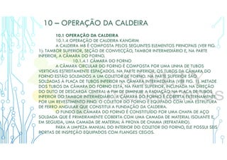 10 – OPERAÇÃO DA CALDEIRA
10.1 OPERAÇÃO DA CALDEIRA
10.1.4 OPERAÇÃO DE CALDEIRA KANGRIM
A CALDEIRA MB É COMPOSTA PELOS SEGUINTES ELEMENTOS PRINCIPAIS (VER FIG.
1): TAMBOR SUPERIOR, SEÇÃO DE CONVECÇÃO, TAMBOR INTERMEDIÁRIO E, NA PARTE
INFERIOR, A CÂMARA DO FORNO.
10.1.4.1 CÂMARA DO FORNO
A CÂMARA CIRCULAR DO FORNO É COMPOSTA POR UMA LINHA DE TUBOS
VERTICAIS ESTREITAMENTE ESPAÇADOS. NA PARTE INFERIOR, OS TUBOS DA CÂMARA DO
FORNO ESTÃO SOLDADOS A UM COLETOR DE FORNO. NA PARTE SUPERIOR SÃO
SOLDADAS À PLACA DE TUBOS INFERIOR NA CÂMARA INTERMEDIÁRIA (VER FIG. 1). METADE
DOS TUBOS DA CÂMARA DO FORNO ESTÁ, NA PARTE SUPERIOR, INCLINADA NA DIREÇÃO
DO DUTO DE DESCARGA CENTRAL A FIM DE DIMINUIR A RADIAÇÃO NA PLACA DE TUBOS
INFERIOR DO TAMBOR INTERMEDIÁRIO. A CÂMARA DO FORNO É COBERTA EXTERNAMENTE
POR UM REVESTIMENTO FINO. O COLETOR DO FORNO É EQUIPADO COM UMA ESTRUTURA
DE FERRO ANGULAR QUE CONSTITUI A FUNDAÇÃO DA CALDEIRA.
O FUNDO DA CÂMARA DO FORNO É CONSTITUÍDO POR UMA CHAPA DE AÇO
SOLDADA QUE É PRIMEIRAMENTE COBERTA COM UMA CAMADA DE MATERIAL ISOLANTE E,
EM SEGUIDA, UMA CAMADA DE MATERIAL À PROVA DE CHAMA (REFRATÁRIO).
PARA A LIMPEZA MANUAL DO INTERIOR DO COLETOR DO FORNO, ELE POSSUI SEIS
PORTAS DE INSPEÇÃO EQUIPADOS COM FLANGES CEGOS.
 