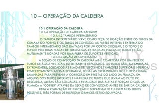 10 – OPERAÇÃO DA CALDEIRA
10.1 OPERAÇÃO DA CALDEIRA
10.1.4 OPERAÇÃO DE CALDEIRA KANGRIM
10.1.4.2 TAMBOR INTERMEDIÁRIO
O TAMBOR INTERMEDIÁRIO SERVE COMO PEÇA DE LIGAÇÃO ENTRE OS TUBOS DA
CÂMARA DO FORNO E OS TUBOS DE CONEXÃO. AS PARTES INTERNA E EXTERNA DO
TAMBOR INTERMEDIÁRIO SÃO LIMITADAS POR UM CORPO CIRCULAR, E O TOPO E O
FUNDO POR DUAS PLACAS DE TUBOS LISAS. ESTAS DUAS PLACAS DE TUBOS ESTÃO
MUTUAMENTE LIGADAS POR UMA FILEIRA DE SUPORTES VERTICAIS.
10.1.4.3 SEÇÃO DE CONVECÇÃO
A SEÇÃO DE CONVECÇÃO DA CALDEIRA MB É COMPOSTA POR UM FEIXE DE
TUBOS DE ÁGUA VERTICAIS ESTREITAMENTE ESPAÇADOS. OS TUBOS SÃO, EM AMBAS AS
EXTREMIDADES, SOLDADOS ÀS PLACAS DE TUBOS NOS TAMBORES SUPERIOR E INFERIOR,
RESPECTIVAMENTE. APÓS A SOLDAGEM, TODAS AS EXTREMIDADES DOS TUBOS FORAM
LAMINADAS PARA PREVENIR A CORROSÃO EM FRESTAS DO LADO DA FUMAÇA. EM
ALGUNS DOS TUBOS INTERNOS E NA FILEIRA DE TUBOS QUE LEVAM AO DUTO DE
DESCARGA, ALETAS SÃO SOLDADAS. A FINALIDADE DAS ALETAS É FORÇAR O GÁS DA
FUMAÇA A “CORRER" ATRAVÉS DA SEÇÃO DE CONVECÇÃO ANTES DE SAIR DA CALDEIRA.
PARA A REALIZAÇÃO DE INSPEÇÃO E SOPRAGEM DE FULIGEM NOS TUBOS
POSSÍVEIS, TRÊS PORTAS DE INSPEÇÃO GRANDES ESTÃO EQUIPADAS.
 