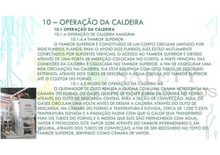 10 – OPERAÇÃO DA CALDEIRA
10.1 OPERAÇÃO DA CALDEIRA
10.1.4 OPERAÇÃO DE CALDEIRA KANGRIM
10.1.4.4 TAMBOR SUPERIOR
O TAMBOR SUPERIOR É CONSTITUÍDO DE UM CORPO CIRCULAR LIMITADO POR
DOIS FUNDOS PLANOS. PARA O APOIO DOS FUNDOS, ELES ESTÃO MUTUAMENTE
CONECTADOS POR SUPORTES VERTICAIS. O ACESSO AO TAMBOR SUPERIOR É OBTIDO
ATRAVÉS DE UMA PORTA DE INSPEÇÃO COLOCADA NO CORPO. A PARTE PRINCIPAL DAS
CONEXÕES DA CALDEIRA É COLOCADA NO TAMBOR SUPERIOR. A FIM DE ASSEGURAR UMA
BOA CIRCULAÇÃO NA CALDEIRA, ELA ESTÁ EQUIPADA COM OITO TUBOS DE DESCENSO
EXTERNOS. ATRAVÉS DOS TUBOS DE DESCENSO A ÁGUA CIRCULA DO TAMBOR SUPERIOR
ATÉ O COLETOR DO FORNO.
10.1.4.5 MODO DE OPERAÇÃO DA CALDEIRA MB
O QUEIMADOR DE ÓLEO REALIZA A QUEIMA COM UMA CHAMA HORIZONTAL NA
CÂMARA DO FORNO. OS GASES QUENTES DE ESCAPE SOBEM DA CÂMARA DO FORNO
ATRAVÉS DO DUTO DE DESCARGA CENTRAL PARA A SEÇÃO DE CONVECÇÃO. AQUI, OS
GASES CIRCULAM UMA VOLTA ANTES DE DEIXAR A CALDEIRA ATRAVÉS DO DUTO DE
DESCARGA. NA CÂMARA DO FORNO A TEMPERATURA É ELEVADA, CERCA DE 1200°C.ESTA
TEMPERATURA ELEVADA E A RADIAÇÃO FAZEM COM QUE O CALOR SEJA TRANSFERIDO
PARA OS TUBOS DO FORNO, E À MEDIDA QUE ELES SÃO PREENCHIDOS COM ÁGUA,
VAPOR É PRODUZIDO. ESTE VAPOR SOBE ATRAVÉS DO TAMBOR INTERMEDIÁRIO E, EM
SEGUIDA, ATRAVÉS DOS TUBOS DE CONVECÇÃO, A FIM DE SER RECOLHIDO NO TOPO DO
TAMBOR SUPERIOR, SERVINDO COMO CÂMARA DE VAPOR.
 
