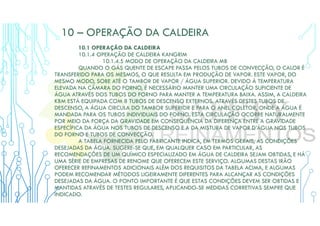10 – OPERAÇÃO DA CALDEIRA
10.1 OPERAÇÃO DA CALDEIRA
10.1.4 OPERAÇÃO DE CALDEIRA KANGRIM
10.1.4.5 MODO DE OPERAÇÃO DA CALDEIRA MB
QUANDO O GÁS QUENTE DE ESCAPE PASSA PELOS TUBOS DE CONVECÇÃO, O CALOR É
TRANSFERIDO PARA OS MESMOS, O QUE RESULTA EM PRODUÇÃO DE VAPOR. ESTE VAPOR, DO
MESMO MODO, SOBE ATÉ O TAMBOR DE VAPOR / ÁGUA SUPERIOR. DEVIDO À TEMPERATURA
ELEVADA NA CÂMARA DO FORNO, É NECESSÁRIO MANTER UMA CIRCULAÇÃO SUFICIENTE DE
ÁGUA ATRAVÉS DOS TUBOS DO FORNO PARA MANTER A TEMPERATURA BAIXA. ASSIM, A CALDEIRA
KBM ESTÁ EQUIPADA COM 8 TUBOS DE DESCENSO EXTERNOS. ATRAVÉS DESTES TUBOS DE
DESCENSO, A ÁGUA CIRCULA DO TAMBOR SUPERIOR E PARA O ANEL COLETOR, ONDE A ÁGUA É
MANDADA PARA OS TUBOS INDIVIDUAIS DO FORNO. ESTA CIRCULAÇÃO OCORRE NATURALMENTE
POR MEIO DA FORÇA DA GRAVIDADE EM CONSEQUÊNCIA DA DIFERENÇA ENTRE A GRAVIDADE
ESPECÍFICA DA ÁGUA NOS TUBOS DE DESCENSO E A DA MISTURA DE VAPOR D’ÁGUA NOS TUBOS
DO FORNO E TUBOS DE CONVECÇÃO.
A TABELA FORNECIDA PELO FABRICANTE INDICA, EM TERMOS GERAIS, AS CONDIÇÕES
DESEJADAS DA ÁGUA. SUGERE-SE QUE, EM QUALQUER CASO EM PARTICULAR, AS
RECOMENDAÇÕES DE UM QUÍMICO ESPECIALIZADO EM ÁGUA DE CALDEIRA SEJAM OBTIDAS, E HÁ
UMA SÉRIE DE EMPRESAS DE RENOME QUE OFERECEM ESTE SERVIÇO. ALGUMAS DESTAS IRÃO
OFERECER REFINAMENTOS ADICIONAIS ALÉM DOS REQUISITOS DA TABELA ACIMA, E ALGUMAS
PODEM RECOMENDAR MÉTODOS LIGEIRAMENTE DIFERENTES PARA ALCANÇAR AS CONDIÇÕES
DESEJADAS DA ÁGUA. O PONTO IMPORTANTE É QUE ESTAS CONDIÇÕES DEVEM SER OBTIDAS E
MANTIDAS ATRAVÉS DE TESTES REGULARES, APLICANDO-SE MEDIDAS CORRETIVAS SEMPRE QUE
INDICADO.
 