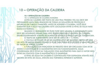 10 – OPERAÇÃO DA CALDEIRA
10.1 OPERAÇÃO DA CALDEIRA
10.1.4 OPERAÇÃO DE CALDEIRA KANGRIM
ANTES DA CALDEIRA SER POSTA EM USO PELA PRIMEIRA VEZ, ELA DEVE SER
PREVIAMENTE LIMPA PARA REMOÇÃO DE TODAS AS SOLUÇÕES DE PROTEÇÃO E
IMPUREZAS EM TUBOS E TAMBORES. ANTES DE ACENDER A CALDEIRA, VOCÊ DEVE
GARANTIR QUE A ÁGUA NA CALDEIRA ESTÁ LOCALIZADA ENTRE O NÍVEL DE ÁGUA MAIS
BAIXO E O NORMAL.
QUANDO O QUEIMADOR DE ÓLEO TIVER SIDO LIGADO, O ACENDIMENTO NÃO
DEVE SER ACELERADO DEMAIS PARA NÃO SOBRECARREGAR O MATERIAL DA CALDEIRA
DESNECESSARIAMENTE ATRAVÉS DE AUMENTOS RÁPIDOS E IRREGULARES DE TEMPERATURA.
O TEMPO DE ACENDIMENTO DEVE SER DE CERCA DE 1 ½ HORA.
A VÁLVULA DE ESCAPE DE AR NA CALDEIRA DEVE SER MANTIDA ABERTA ATÉ QUE
UM JATO DE VAPOR PESADO COMECE A FLUIR PARA FORA, ISTO OCORRE A UMA PRESSÃO
DE VAPOR DE APROX. 1,5 ATM.
A TUBULAÇÃO COM INDICADOR DE PRESSÃO DEVE SER CIRCULADA COM AR DE
MODO A CONTROLAR SE O MANÔMETRO ESTÁ EM FUNCIONAMENTO. ÁGUA
CONDENSADA DEVE ESTAR NA TUBULAÇÃO COM MANÔMETRO PARA QUE O VAPOR NÃO
ENTRE EM CONTATO COM O MANÔMETRO E O DANIFIQUE.
O NÍVEL DE ÁGUA NA CALDEIRA É CONTROLADO POR SOPRAGEM ATRAVÉS DOS
VISORES DE NÍVEL DE ÁGUA, ATRAVÉS DAS TORNEIRAS INFERIOR E SUPERIOR.
 