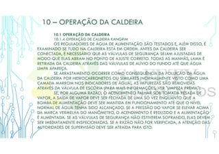 10 – OPERAÇÃO DA CALDEIRA
10.1 OPERAÇÃO DA CALDEIRA
10.1.4 OPERAÇÃO DE CALDEIRA KANGRIM
OS REGULADORES DE ÁGUA DE ALIMENTAÇÃO SÃO TESTADOS E, ALÉM DISSO, É
EXAMINADO SE TUDO NA CALDEIRA ESTÁ EM ORDEM. ANTES DA CALDEIRA SER
CONECTADA, É NECESSÁRIO QUE AS VÁLVULAS DE SEGURANÇA SEJAM AJUSTADAS DE
MODO QUE ELAS ABRAM NO PONTO DE AJUSTE CORRETO. TODAS AS MANHÃS, LAMA É
RETIRADA DA CALDEIRA ATRAVÉS DAS VÁLVULAS DE ALÍVIO DO FUNDO ATÉ QUE ÁGUA
LIMPA APAREÇA.
SE ARRASTAMENTO OCORRER COMO CONSEQUÊNCIA DA POLUIÇÃO DA ÁGUA
DA CALDEIRA POR HIDROCARBONETOS OU SIMILARES (NORMALMENTE VISTO COMO UMA
CAMADA MARROM NOS INDICADORES DE ÁGUA), AS IMPUREZAS SÃO REMOVIDAS
ATRAVÉS DA VÁLVULA DE ESCÓRIA (PARA MAIS INFORMAÇÕES, VER "LIMPEZA PRÉVIA").
SE, POR ALGUMA RAZÃO, O ACENDIMENTO FALHAR SOB TOMADA PESADA DE
VAPOR, A SAÍDA DE VAPOR DEVE SER FECHADA DE UMA SÓ VEZ ENQUANTO QUE A
BOMBA DE ALIMENTAÇÃO DEVE SER MANTIDA EM FUNCIONAMENTO ATÉ QUE O NÍVEL
NORMAL DE ÁGUA TENHA SIDO ALCANÇADO. SE A PRESSÃO DO VAPOR SE ELEVAR ACIMA
DA MARCA VERMELHA DO MANÔMETRO, O ACENDIMENTO É REDUZIDO E A ALIMENTAÇÃO
É AUMENTADA. SE AS VÁLVULAS DE SEGURANÇA NÃO ESTIVEREM SOPRANDO, ELAS DEVEM
SER IMEDIATAMENTE INSPECIONADAS. SE A RAZÃO NÃO FOR VERIFICADA, A ATENÇÃO DAS
AUTORIDADES DE SUPERVISÃO DEVE SER ATRAÍDA PARA ISTO.
 