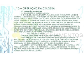 10 – OPERAÇÃO DA CALDEIRA
10.1 OPERAÇÃO DA CALDEIRA
10.1.4 OPERAÇÃO DE CALDEIRA KANGRIM
SE O NÍVEL DE ÁGUA NA CALDEIRA, PARA QUALQUER REGIÃO, TIVER ATINGIDO
UM NÍVEL TÃO BAIXO QUE ELA NÃO POSSA SER VISTA NOS INDICADORES DE ÁGUA E DE
MODO QUE HAJA RISCO DE QUE UMA PARTE DA SUPERFÍCIE DE AQUECIMENTO FIQUE SEM
ÁGUA, A ALIMENTAÇÃO DEVE SER AUMENTADA, O QUEIMADOR DE ÓLEO DESLIGADO, A
VÁLVULA DE VAPOR FECHADA GRADUALMENTE, E A CALDEIRA DEVE SER MANTIDA INTACTA
ATÉ QUE TENHA SIDO RESFRIADA. AS VÁLVULAS DE SEGURANÇA NÃO DEVEM SER
TOCADAS. SE QUALQUER PARTE DA SUPERFÍCIE DE AQUECIMENTO ESTIVER BRILHANDO, OU
SE A CALDEIRA ESTIVER MOSTRANDO DEFORMAÇÃO CONSIDERÁVEL, AS AUTORIDADES DE
SUPERVISÃO DEVEM SER INFORMADAS, E A CALDEIRA NÃO DEVE SER UTILIZADA ANTES DE
UMA APROVAÇÃO POR PARTE DESTAS AUTORIDADES.
10.1.4.6 LIMPEZA PRÉVIA
A LIMPEZA PRÉVIA É REALIZADA DA SEGUINTE MANEIRA:
A CALDEIRA DEVE SER PREENCHIDA COM UMA SOLUÇÃO CONSISTINDO DE 4-5
KG DE FOSFATO DE SÓDIO NA3 PO4 POR 1000 KG DE ÁGUA. É PREFERÍVEL ADICIONAR
OS PRODUTOS QUÍMICOS ATRAVÉS DA PORTA DE INSPEÇÃO. EM SEGUIDA, A ÁGUA É
DERRAMADA ATÉ QUE A SOLUÇÃO SEJA VISÍVEL NO INDICADOR DE ÁGUA.
A CALDEIRA É LENTAMENTE LEVADA À PRESSÃO DE TRABALHO E MANTIDA A ESTA
PRESSÃO DURANTE APROX. 6 - 8 HORAS COM A VÁLVULA DE BLOQUEIO PRINCIPAL
FECHADA, APÓS O QUE AS GORDURAS E OUTRAS IMPUREZAS DEVEM SER REMOVIDAS DAS
SUPERFÍCIES INTERIORES DA CALDEIRA.
 