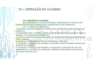 10 – OPERAÇÃO DA CALDEIRA
10.1 OPERAÇÃO DA CALDEIRA
UMA UNIDADE NOVA DEVE SER RECEBIDA, INSPECIONADA E TESTADA PARA
COMPROVAÇÃO DAS ESPECIFICAÇÕES APRESENTADAS PELO FABRICANTE.
10.1.1 OBJETIVO DA OPERAÇÃO:
A) MÁXIMO APROVEITAMENTO DO COMBUSTÍVEL, COMPATÍVEL COM O PROJETO DA
FORNALHA;
B) TRANSFERIR PARA O VAPOR A MAIOR QUANTIDADE POSSÍVEL DA ENERGIA TÉRMICA
LIBERADA PELA QUEIMA DE COMBUSTÍVEL;
C) EVITAR A FORMAÇÃO DE INCRUSTAÇÃO OU DEPÓSITOS SOBRE AS SUPERFÍCIES DE
TROCA TÉRMICA;
D) REALIZAR A OPERAÇÃO EM NÍVEL DE SEGURANÇA COMPLETA;
E) CONDUZIR A OPERAÇÃO DE MANEIRA A SE OBTER O MENOR NÚMERO POSSÍVEL DE
PARADAS DA UNIDADE;
F) CONDUZIR A OPERAÇÃO DE MANEIRA A ASSEGURAR A DURAÇÃO DA VIDA DO
EQUIPAMENTO. A ENTRADA EM OPERAÇÃO APRESENTA INICIALMENTE DUAS ETAPAS:
SECAGEM E BOILING-OUT.
 