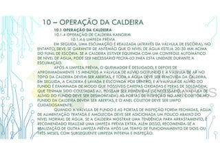 10 – OPERAÇÃO DA CALDEIRA
10.1 OPERAÇÃO DA CALDEIRA
10.1.4 OPERAÇÃO DE CALDEIRA KANGRIM
10.1.4.6 LIMPEZA PRÉVIA
EM SEGUIDA, UMA ESCUMAÇÃO É REALIZADA (ATRAVÉS DA VÁLVULA DE ESCÓRIA); NO
ENTANTO, DEVE-SE GARANTIR DE ANTEMÃO QUE O NÍVEL DE ÁGUA ESTEJA 20-30 MM ACIMA
DO FUNIL DE ESCÓRIA. SE A CALDEIRA ESTIVER EQUIPADA COM UM CONTROLE AUTOMÁTICO
DE NÍVEL DE ÁGUA, PODE SER NECESSÁRIO FECHÁ-LO PARA ESTA UNIDADE DURANTE A
ESCUMAÇÃO.
APÓS A LIMPEZA PRÉVIA, O QUEIMADOR É DESLIGADO, E DEPOIS DE
APROXIMADAMENTE 15 MINUTOS A VÁLVULA DE ALÍVIO DO FUNDO E A VÁLVULA DE AR NO
TOPO DA CALDEIRA DEVEM SER ABERTAS, E TODA A ÁGUA DEVE SER REMOVIDA DA CALDEIRA.
EM SEGUIDA, A CALDEIRA É LAVADA E ESCOVADA POR DENTRO, E A VÁLVULA DE ALÍVIO DO
FUNDO É EXAMINADA DE MODO QUE POSSÍVEIS CAREPAS OXIDADAS E PERAS DE SOLDAGEM,
QUE TENHAM SIDO COLETADAS ALI, POSSAM SER REMOVIDAS (SE NECESSÁRIO, A VÁLVULA DE
ALÍVIO DO FUNDO DEVE SER DESMONTADA). AS PORTAS DE INSPEÇÃO NO ANEL COLETOR NO
FUNDO DA CALDEIRA DEVEM SER ABERTAS, E O ANEL COLETOR DEVE SER LIMPO
CUIDADOSAMENTE.
QUANDO A VÁLVULA DE FUNDO E AS PORTAS DE INSPEÇÃO FOREM FECHADAS, ÁGUA
DE ALIMENTAÇÃO TRATADA E AMOLECIDA DEVE SER ADICIONADA UM POUCO ABAIXO DO
NÍVEL NORMAL DE ÁGUA. SE A CALDEIRA MOSTRAR UMA TENDÊNCIA PARA ARRASTAMENTO, É
RECOMENDADO REALIZAR UMA LIMPEZA PRÉVIA EXTRA. ALÉM DISSO, RECOMENDA-SE A
REALIZAÇÃO DE OUTRA LIMPEZA PRÉVIA APÓS UM TEMPO DE FUNCIONAMENTO DE DOIS OU
TRÊS MESES, COM SUBSEQUENTE LIMPEZA INTERNA E INSPEÇÃO.
 