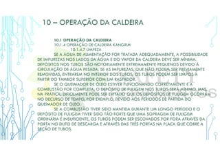 10 – OPERAÇÃO DA CALDEIRA
10.1 OPERAÇÃO DA CALDEIRA
10.1.4 OPERAÇÃO DE CALDEIRA KANGRIM
10.1.4.7 LIMPEZA
SE A ÁGUA DE ALIMENTAÇÃO FOR TRATADA ADEQUADAMENTE, A POSSIBILIDADE
DE IMPUREZAS NOS LADOS DA ÁGUA E DO VAPOR DA CALDEIRA DEVE SER MÍNIMA.
DEPÓSITOS NOS TUBOS SÃO NOTORIAMENTE EXTREMAMENTE PEQUENOS DEVIDO À
CIRCULAÇÃO DE ÁGUA PESADA. SE AS IMPUREZAS, QUE NÃO PODEM SER PREVIAMENTE
REMOVIDAS, ENTRAREM NO INTERIOR DOS TUBOS, OS TUBOS PODEM SER LIMPOS A
PARTIR DO TAMBOR SUPERIOR COM UM RASPADOR.
SE O QUEIMADOR DE ÓLEO ESTIVER FUNCIONANDO CORRETAMENTE E A
COMBUSTÃO FOR COMPLETA, O DEPÓSITO DE FULIGEM NOS TUBOS SERÁ MÍNIMO, MAS,
NA PRÁTICA, DIFICILMENTE PODE SER EVITADO QUE OS DEPÓSITOS DE FULIGEM OCORRAM
NO DECURSO DE TEMPO, POR EXEMPLO, DEVIDO AOS PERÍODOS DE PARTIDA DO
QUEIMADOR DE ÓLEO.
SE A COMBUSTÃO TIVER SIDO MANTIDA DURANTE UM LONGO PERÍODO E O
DEPÓSITO DE FULIGEM TIVER SIDO TÃO FORTE QUE UMA SOPRAGEM DE FULIGEM
ORDINÁRIA É INSUFICIENTE, OS TUBOS PODEM SER ESCOVADOS POR FORA ATRAVÉS DA
PORTA NO DUTO DE DESCARGA E ATRAVÉS DAS TRÊS PORTAS NA PLACA QUE COBRE A
SEÇÃO DE TUBOS.
 