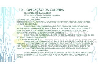 10 – OPERAÇÃO DA CALDEIRA
10.1 OPERAÇÃO DA CALDEIRA
10.1.4 OPERAÇÃO DE CALDEIRA KANGRIM
10.1.4.9 TEMPERATURA
[3] GASES DE COMBUSTÃO:
[E] EXCESSO DE AR NA FORNALHA, CAUSANDO AUMENTO DE VELOCIDADEDOS GASES.
[4] ÓLEO COMBUSTÍVEL
OS CONTROLES DE TEMPERATURA DO ÓLEO DEVEM SER DIMENSIONADOS E
AJUSTADOS PARA GARANTIR A CIRCULAÇÃO E A VISCOSIDADE IDEAL DE PULVERIZAÇÃO
PARA A QUEIMA. CADA TIPO DE QUEIMADOR EXIGE QUE O ÓLEO ESTEJA EM UMA
DETERMINADA CONDIÇÃO DE TEMPERATURA E PRESSÃO.
O CONTROLE DE TEMPERATURA É FEITO NA REGULAGEM DO TERMOSTATO OU DO
SET POINT DOS CONTROLADORES.
[5] ÁGUA DE ALIMENTAÇÃO
O CONTROLE DE TEMPERATURA DA ÁGUA DE ALIMENTAÇÃO TEM POR FINALIDADE
PRINCIPAL GARANTIR UMA FAIXA DE TEMPERATURA IDEAL PARA ABASTECER A CALDEIRA. SE
FOR PRECISO DESGASEIFICAÇÃO DE ÁGUA, NORMALMENTE O CONTROLE É FEITO POR
UMA VÁLVULA CONTROLADORA, LIGADA NA MALHA DO SISTEMA DE ALIMENTAÇÃO.
10.1.4.10 PRESSÃO
OS MECANISMOS DE CONTROLE E REGULAGEM DE PRESSÃO MAIS IMPORTANTES
DE UMA CALDEIRA ESTÃO RELACIONADOS A ÁGUA, AR, FORNALHA, COMBUSTÍVEL E
VAPOR.
 
