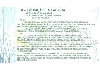 10 – OPERAÇÃO DA CALDEIRA
10.1 OPERAÇÃO DA CALDEIRA
10.1.4 OPERAÇÃO DE CALDEIRA KANGRIM
10.1.4.10 PRESSÃO
[1] ÁGUA:
FAZ PARTE DA MALHA DE CONTROLE O DESARME DA CALDEIRA POR BAIXA
PRESSÃO DE ÁGUA DE ALIMENTAÇÃO. ESSE DESARME QUE PODE SER CAUSADO POR UMA
PARADA DA BOMBA, POR PROBLEMAS MECÂNICOS COM A MESMA, ETC.
AS AÇÕES ( LIGAR UMA BOMBA RESERVA, POR EXEMPLO) PARA SANAR OS
PROBLEMAS PODEM SER FEITAS DE MANEIRA MANUAL OU AUTOMÁTICA.
[2] AR:
O CONTROLE DE PRESSÃO DE AR É EXECUTADO REGULANDO-SE A
VENTILAÇÃO/EXAUSTÃO, DE MODO A EVITAR UMA PRESSÃO MUITO ACIMA OU MUITO
ABAIXO DA RECOMENDADA NO INTERIOR DA FORNALHA, OU QUEIMADORES.
[3] FORNALHA:
O CONTROLE DE PRESSÃO DA FORNALHA É MUITO IMPORTANTE, NO SENTIDO DE
SE EVITAR VAZAMENTOS DE GASES PARA O AMBIENTE DE TRABALHO OU A OCORRÊNCIA
DE INFILTRAÇÕES DE AR FALSO, O QUE VAI ALTERAR O RENDIMENTO DA CALDEIRA.
[4] COMBUSTÍVEL:
A REGULAGEM E CONTROLE DE PRESSÃO DO COMBUSTÍVEL AFETAM SUA
ATOMIZAÇÃO E SUA DISPERSÃO, SENDO MUITO IMPORTANTES PARA EFICIÊNCIA DA
COMBUSTÃO. AS VARIAÇÕES DE PRESSÃO PODEM CAUSAR PROBLEMAS INCLUSIVE DE
DESARME DE CALDEIRA.
 
