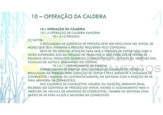 10 – OPERAÇÃO DA CALDEIRA
10.1 OPERAÇÃO DA CALDEIRA
10.1.4 OPERAÇÃO DE CALDEIRA KANGRIM
10.1.4.10 PRESSÃO
[5] VAPOR:
A REGULAGEM DE CONTROLE DE PRESSÃO DEVE SER EXECUTADA NO VAPOR, DE
MODO QUE SEJA ATENDIDA A PRESSÃO REQUERIDA PELO CONSUMO.
DEVE-SE TER ESPECIAL ATENÇÃO PARA QUE A PRESSÃO DE VAPOR NÃO SUBA A
NÍVEIS SUPERIORES AOS DA PRESSÃO DE TRABALHO, O QUE PODE GERAR PERDAS DE
INSUMOS (ÁGUA, PRODUTOS QUÍMICOS, COMBUSTÍVEIS, ETC.) ATRAVÉS DA ABERTURA DAS
VÁLVULAS DE ALÍVIO E SEGURANÇA DO SISTEMA.
10.1.4.11 FORNECIMENTO DE ENERGIA
FORNECIMENTO DE ENERGIA NAS CALDEIRAS DE COMBUSTÍVEL SÓLIDO, A
REGULAGEM DA ENERGIA PARA GERAÇÃO DE VAPOR É FEITA MEDIANTE A DOSAGEM DE
COMBUSTÍVEL ( MANUAL OU AUTOMATICAMENTE), EM SINTONIA COM A INJEÇÃO DE AR
PARA MELHORIA DA COMBUSTÃO.
NAS CALDEIRAS DE COMBUSTÍVEL LÍQUIDO OU GASOSO, MEDIANTE SINAL
RECEBIDO DO CONTROLE DE PRESSÃO DO VAPOR, HAVERÁ O ACIONAMENTO PARA A
ABERTURA DA VÁLVULA DE ADMISSÃO DE COMBUSTÍVEL, TAMBÉM EM SINTONIA COM
VAZÃO DE AR PARA AJUSTE E MELHORIA DA COMBUSTÃO.
 