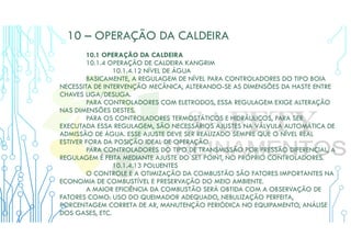 10 – OPERAÇÃO DA CALDEIRA
10.1 OPERAÇÃO DA CALDEIRA
10.1.4 OPERAÇÃO DE CALDEIRA KANGRIM
10.1.4.12 NÍVEL DE ÁGUA
BASICAMENTE, A REGULAGEM DE NÍVEL PARA CONTROLADORES DO TIPO BOIA
NECESSITA DE INTERVENÇÃO MECÂNICA, ALTERANDO-SE AS DIMENSÕES DA HASTE ENTRE
CHAVES LIGA/DESLIGA.
PARA CONTROLADORES COM ELETRODOS, ESSA REGULAGEM EXIGE ALTERAÇÃO
NAS DIMENSÕES DESTES.
PARA OS CONTROLADORES TERMOSTÁTICOS E HIDRÁULICOS, PARA SER
EXECUTADA ESSA REGULAGEM, SÃO NECESSÁRIOS AJUSTES NA VÁLVULA AUTOMÁTICA DE
ADMISSÃO DE ÁGUA. ESSE AJUSTE DEVE SER REALIZADO SEMPRE QUE O NÍVEL REAL
ESTIVER FORA DA POSIÇÃO IDEAL DE OPERAÇÃO.
PARA CONTROLADORES DO TIPO DE TRANSMISSÃO POR PRESSÃO DIFERENCIAL, A
REGULAGEM É FEITA MEDIANTE AJUSTE DO SET POINT, NO PRÓPRIO CONTROLADORES.
10.1.4.13 POLUENTES
O CONTROLE E A OTIMIZAÇÃO DA COMBUSTÃO SÃO FATORES IMPORTANTES NA
ECONOMIA DE COMBUSTÍVEL E PRESERVAÇÃO DO MEIO AMBIENTE.
A MAIOR EFICIÊNCIA DA COMBUSTÃO SERÁ OBTIDA COM A OBSERVAÇÃO DE
FATORES COMO: USO DO QUEIMADOR ADEQUADO, NEBULIZAÇÃO PERFEITA,
PORCENTAGEM CORRETA DE AR, MANUTENÇÃO PERIÓDICA NO EQUIPAMENTO, ANÁLISE
DOS GASES, ETC.
 