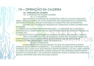 10 – OPERAÇÃO DA CALDEIRA
10.1 OPERAÇÃO DA CALDEIRA
10.1.4 OPERAÇÃO DE CALDEIRA KANGRIM
10.1.4.13 POLUENTES
PARA OTIMIZAR O PROCESSO DE COMBUSTÃO, PODE-SE UTILIZAR OS SEGUINTES
MEIOS : PRÉ-AQUECIMENTO DO AR DE COMBUSTÃO, PRÉ-AQUECIMENTO DO COMBUSTÍVEL,
CONTROLE DE TIRAGEM, ANÁLISE E CONTROLE DA COMBUSTÃO POR INSTRUMENTOS.
QUANDO AO CONTROLE DO PROCESSO DA COMBUSTÃO, PODEM OCORRER DUAS
SITUAÇÕES:
 AUSÊNCIA DE CONTROLE POR INSTRUMENTAÇÃO – O OPERADOR FAZ O CONTROLE
BASEANDO-SE NA OBSERVAÇÃO PRÁTICA DAS CARACTERÍSTICAS DA CHAMA, DA FUMAÇA, DA
CHAMINÉ, ETC;
 CONTROLE É FEITO POR INSTRUMENTOS, SENDO ESTA FORMA MAIS SEGURA E CORRETA.
PARA O CONTROLE DO NÍVEL DE POLUENTES, PODEM SER UTILIZADOS TAMBÉM OS
DETECTORES DE FUMAÇA (OPACÍMETROS), RESULTADOS DE ANÁLISE DOS GASES DE
COMBUSTÃO POR LABORATÓRIO ( ORSAT OU FYRITE), ETC.
10.1.4.14 COMBUSTÃO
COMBUSTÃO É TODA REAÇÃO QUÍMICA EM QUE UM COMBUSTÍVEL (MATERIAL
OXIDÁVEL) REAGE COM UM COMBURENTE — UM MATERIAL GASOSO QUE CONTENHA O GÁS
OXIGÊNIO (O2), COMO O AR. ESSA REAÇÃO É SEMPRE EXOTÉRMICA, OU SEJA, LIBERA ENERGIA
NA FORMA DE CALOR. GERALMENTE, OUTROS PRODUTOS SÃO LIBERADOS, PRINCIPALMENTE
QUANDO O COMBUSTÍVEL É UM COMPOSTO ORGÂNICO, COMO O DIÓXIDO DE CARBONO E
A ÁGUA, CONFORME SERÁ MAIS EXPLICADO ADIANTE.
 