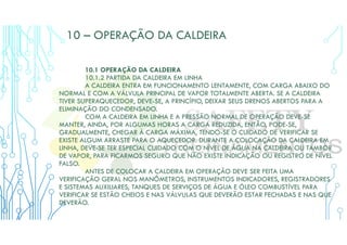 10 – OPERAÇÃO DA CALDEIRA
10.1 OPERAÇÃO DA CALDEIRA
10.1.2 PARTIDA DA CALDEIRA EM LINHA
A CALDEIRA ENTRA EM FUNCIONAMENTO LENTAMENTE, COM CARGA ABAIXO DO
NORMAL E COM A VÁLVULA PRINCIPAL DE VAPOR TOTALMENTE ABERTA. SE A CALDEIRA
TIVER SUPERAQUECEDOR, DEVE-SE, A PRINCÍPIO, DEIXAR SEUS DRENOS ABERTOS PARA A
ELIMINAÇÃO DO CONDENSADO.
COM A CALDEIRA EM LINHA E A PRESSÃO NORMAL DE OPERAÇÃO DEVE-SE
MANTER, AINDA, POR ALGUMAS HORAS A CARGA REDUZIDA, ENTÃO, PODE-SE,
GRADUALMENTE, CHEGAR À CARGA MÁXIMA, TENDO-SE O CUIDADO DE VERIFICAR SE
EXISTE ALGUM ARRASTE PARA O AQUECEDOR. DURANTE A COLOCAÇÃO DA CALDEIRA EM
LINHA, DEVE-SE TER ESPECIAL CUIDADO COM O NÍVEL DE ÁGUA NA CALDEIRA OU TAMBOR
DE VAPOR, PARA FICARMOS SEGURO QUE NÃO EXISTE INDICAÇÃO OU REGISTRO DE NÍVEL
FALSO.
ANTES DE COLOCAR A CALDEIRA EM OPERAÇÃO DEVE SER FEITA UMA
VERIFICAÇÃO GERAL NOS MANÔMETROS, INSTRUMENTOS INDICADORES, REGISTRADORES
E SISTEMAS AUXILIARES, TANQUES DE SERVIÇOS DE ÁGUA E ÓLEO COMBUSTÍVEL PARA
VERIFICAR SE ESTÃO CHEIOS E NAS VÁLVULAS QUE DEVERÃO ESTAR FECHADAS E NAS QUE
DEVERÃO.
 